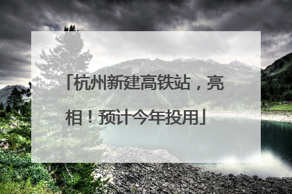杭州新建高铁站，亮相！预计今年投用