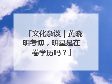 文化杂谈｜黄晓明考博，明星是在卷学历吗？