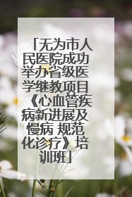 无为市人民医院成功举办省级医学继教项目《心血管疾病新进展及慢病 规范化诊疗》培训班