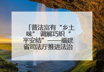 普法富有“乡土味” 调解巧织“平安结”——福建省司法厅推进法治乡村建设出成效