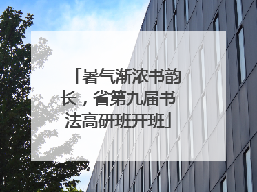 暑气渐浓书韵长，省第九届书法高研班开班