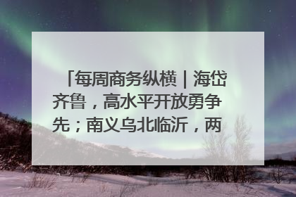 每周商务纵横｜海岱齐鲁，高水平开放勇争先；南义乌北临沂，两扇窗里观外贸