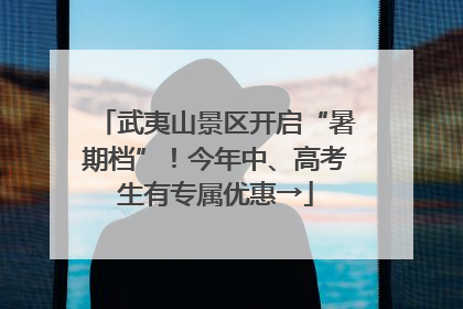 武夷山景区开启“暑期档”！今年中、高考生有专属优惠→