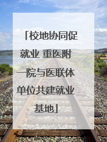校地协同促就业 重医附一院与医联体单位共建就业基地