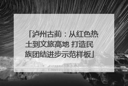 泸州古蔺：从红色热土到文旅高地 打造民族团结进步示范样板