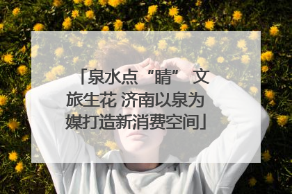 泉水点“睛” 文旅生花 济南以泉为媒打造新消费空间