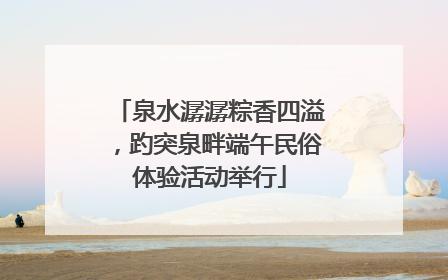 泉水潺潺粽香四溢，趵突泉畔端午民俗体验活动举行