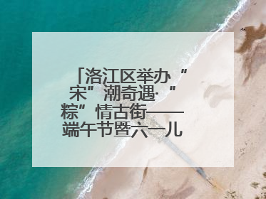 洛江区举办“宋”潮奇遇·“粽”情古街——端午节暨六一儿童节文化活动
