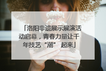 洛阳非遗展示展演活动启幕，青春力量让千年技艺“潮” 起来