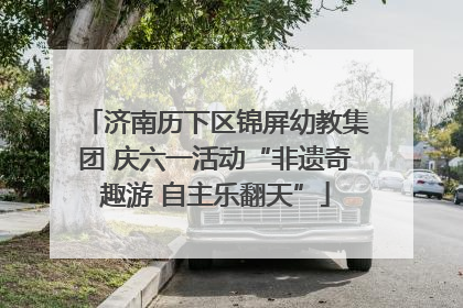 济南历下区锦屏幼教集团 庆六一活动“非遗奇趣游 自主乐翻天”
