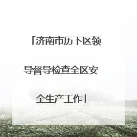 济南市历下区领导督导检查全区安全生产工作
