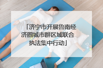 济宁市开展鲁南经济圈城市群区域联合执法集中行动