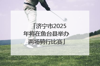 济宁市2025年将在鱼台县举办两场骑行比赛