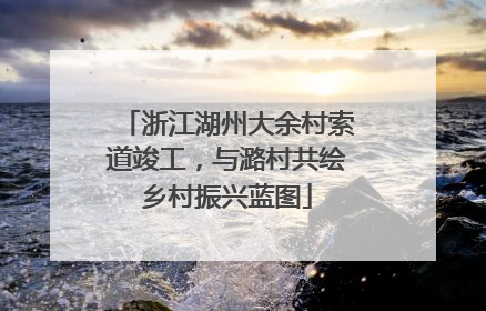 浙江湖州大余村索道竣工，与潞村共绘乡村振兴蓝图