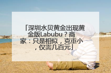 深圳水贝黄金出现黄金版Labubu？商家：只是相似，克重小，仅需几百元
