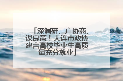 深调研、广协商、谋良策！大连市政协建言高校毕业生高质量充分就业