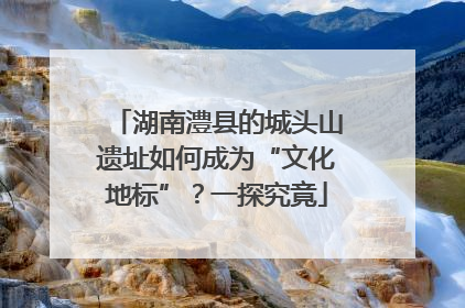 湖南澧县的城头山遗址如何成为“文化地标”？一探究竟