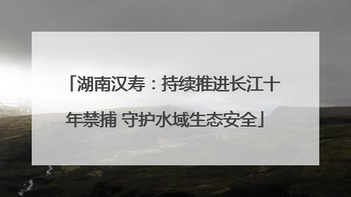 湖南汉寿：持续推进长江十年禁捕 守护水域生态安全