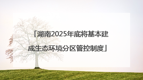 湖南2025年底将基本建成生态环境分区管控制度