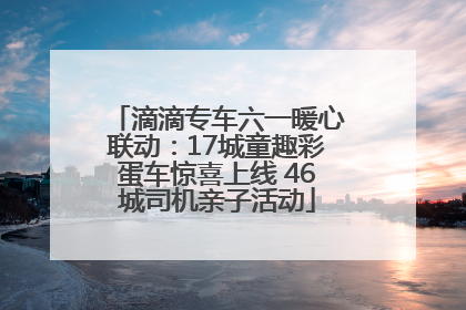 滴滴专车六一暖心联动：17城童趣彩蛋车惊喜上线 46城司机亲子活动