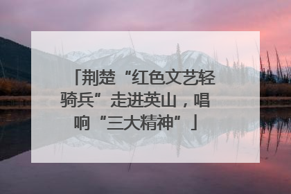 荆楚“红色文艺轻骑兵”走进英山，唱响“三大精神”