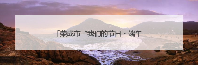 荣成市“我们的节日・端午”主题文化活动精彩纷呈