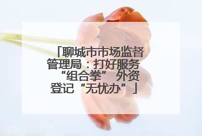 聊城市市场监督管理局：打好服务“组合拳” 外资登记“无忧办”