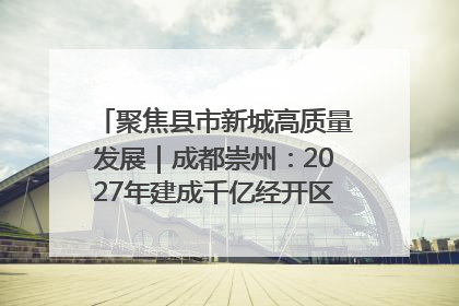 聚焦县市新城高质量发展｜成都崇州：2027年建成千亿经开区、2029年GDP突破750亿元