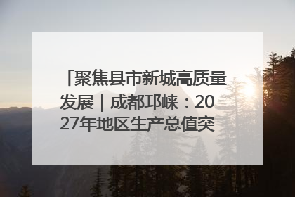 聚焦县市新城高质量发展｜成都邛崃：2027年地区生产总值突破550亿元、建成五百亿级园区