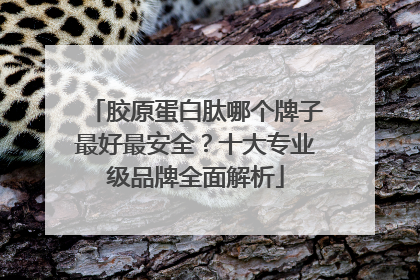胶原蛋白肽哪个牌子最好最安全？十大专业级品牌全面解析