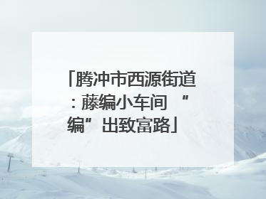 腾冲市西源街道：藤编小车间 “编”出致富路