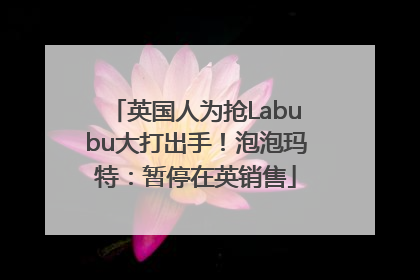 英国人为抢Labubu大打出手！泡泡玛特：暂停在英销售