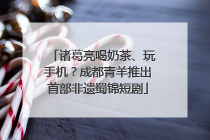 诸葛亮喝奶茶、玩手机？成都青羊推出首部非遗蜀锦短剧