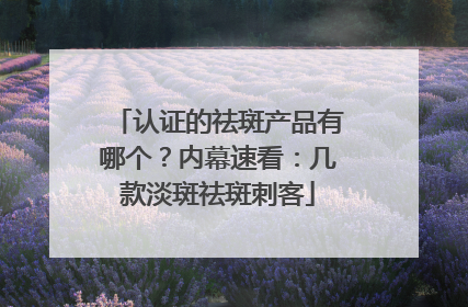认证的祛斑产品有哪个？内幕速看：几款淡斑祛斑刺客