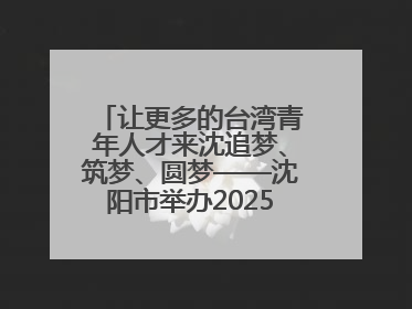 让更多的台湾青年人才来沈追梦、筑梦、圆梦——沈阳市举办2025“台湾博士沈阳行”活动