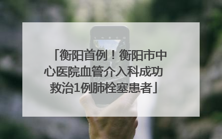 衡阳首例！衡阳市中心医院血管介入科成功救治1例肺栓塞患者