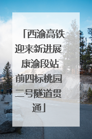 西渝高铁迎来新进展 康渝段站前四标桃园二号隧道贯通