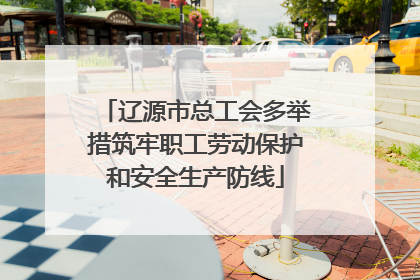 辽源市总工会多举措筑牢职工劳动保护和安全生产防线