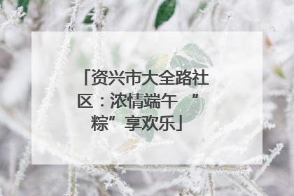 资兴市大全路社区：浓情端午 “粽”享欢乐