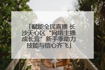 赋能全民直播 长沙天心区“网络主播成长营”新手季助力技能与信心齐飞