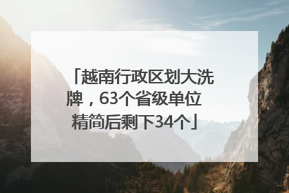 越南行政区划大洗牌，63个省级单位精简后剩下34个