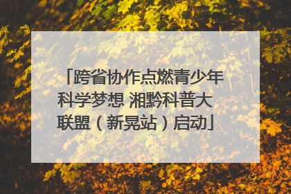 跨省协作点燃青少年科学梦想 湘黔科普大联盟（新晃站）启动