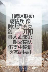 跨区联动砺精兵 保障尖兵齐亮剑——开阳县人武部第一期支援队伍集中轮训火热启幕