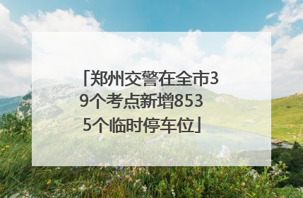 郑州交警在全市39个考点新增8535个临时停车位