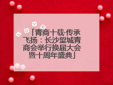 青商十载·传承飞扬：长沙望城青商会举行换届大会暨十周年盛典