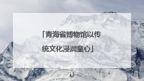 青海省博物馆以传统文化浸润童心