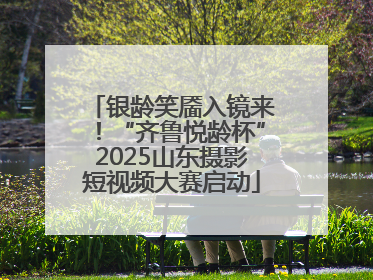 银龄笑靥入镜来！“齐鲁悦龄杯”2025山东摄影短视频大赛启动