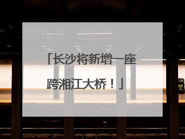 长沙将新增一座跨湘江大桥！