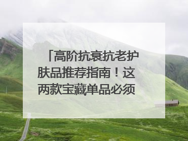 高阶抗衰抗老护肤品推荐指南！这两款宝藏单品必须纳入清单