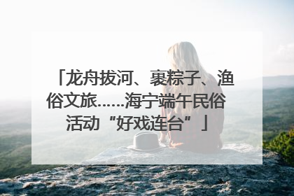 龙舟拔河、裹粽子、渔俗文旅……海宁端午民俗活动“好戏连台”